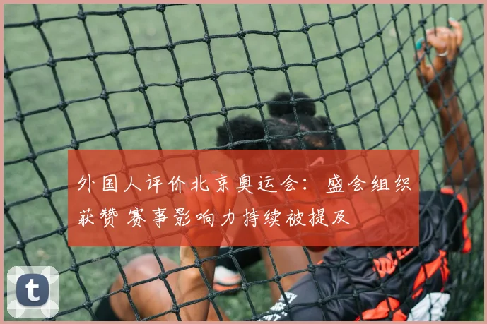 外国人评价北京奥运会:盛会组织获赞 赛事影响力持续被提及