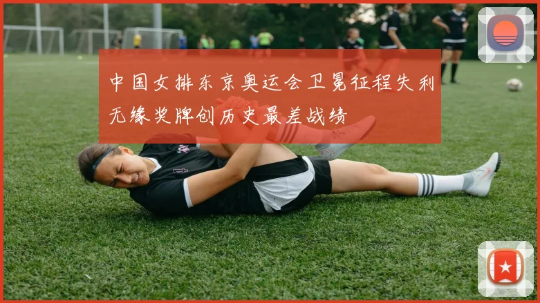 中国女排东京奥运会卫冕征程失利无缘奖牌创历史最差战绩