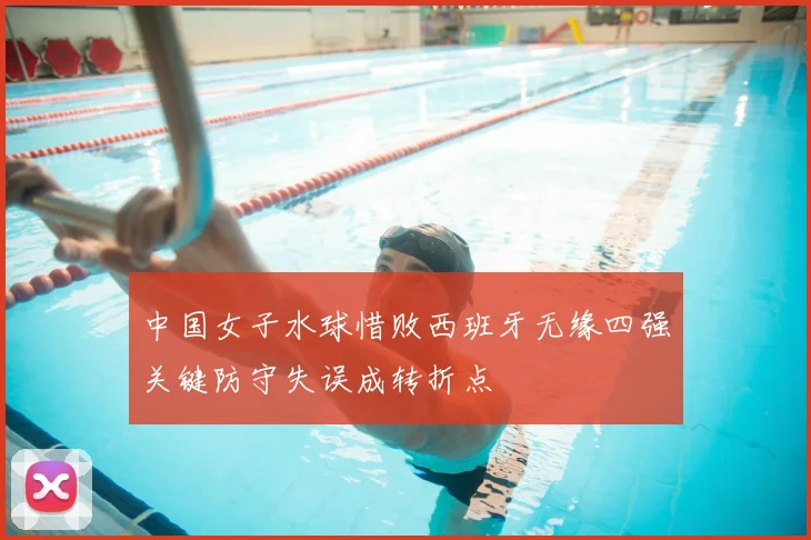中国女子水球惜败西班牙无缘四强关键防守失误成转折点
