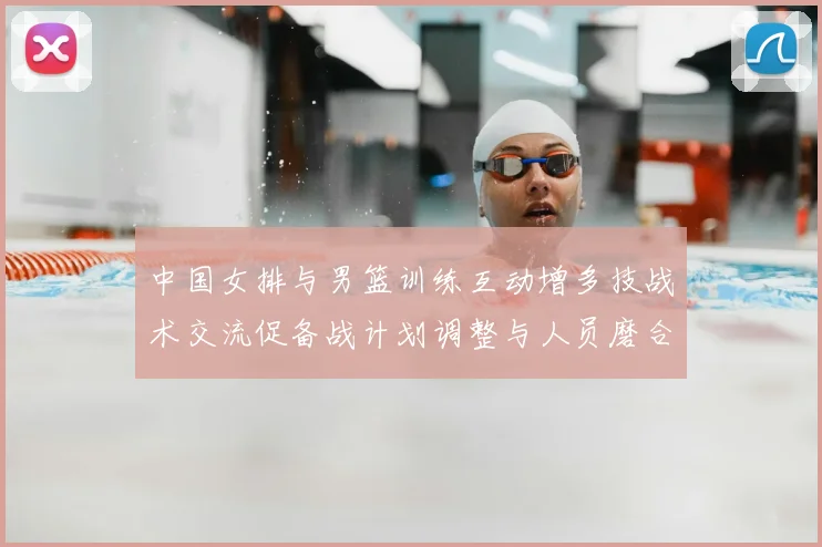 中国女排与男篮训练互动增多技战术交流促备战计划调整与人员磨合