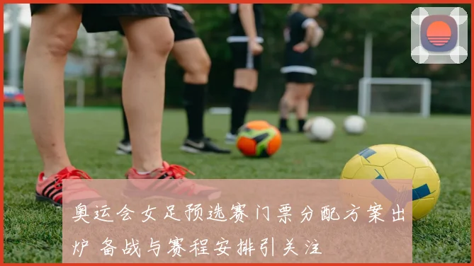 奥运会女足预选赛门票分配方案出炉 备战与赛程安排引关注