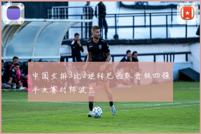 中国女排3比2逆转巴西队晋级四强半决赛对阵波兰
