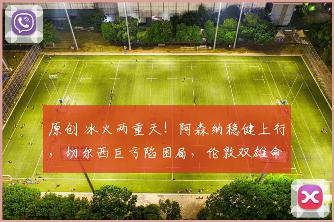 原创 冰火两重天！阿森纳稳健上行，切尔西巨亏陷困局，伦敦双雄命运彻底分化