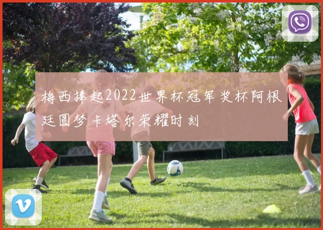 梅西捧起2022世界杯冠军奖杯阿根廷圆梦卡塔尔荣耀时刻