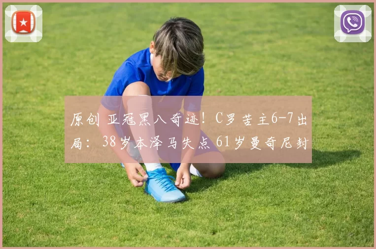 原创 亚冠黑八奇迹！C罗苦主6-7出局：38岁本泽马失点 61岁曼奇尼封神