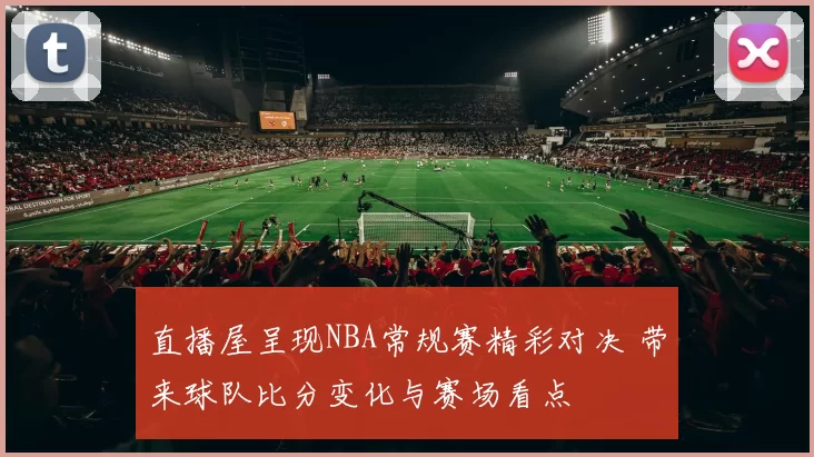 直播屋呈现NBA常规赛精彩对决 带来球队比分变化与赛场看点