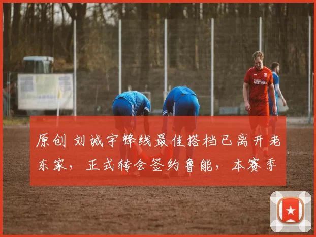 原创 刘诚宇锋线最佳搭档已离开老东家，正式转会签约鲁能，本赛季将被韩鹏重用