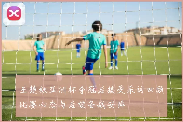 王楚钦亚洲杯夺冠后接受采访回顾比赛心态与后续备战安排