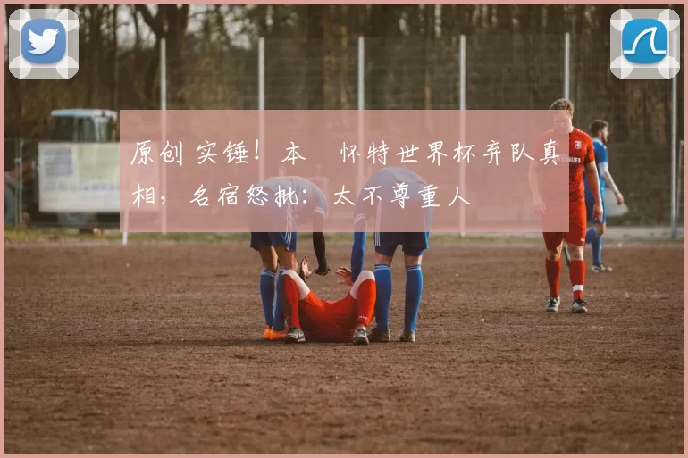 原创 实锤！本・怀特世界杯弃队真相，名宿怒批：太不尊重人