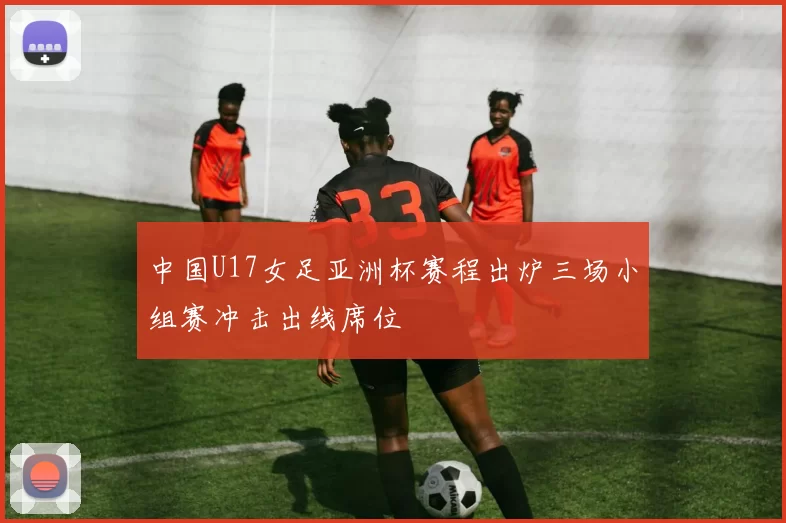 中国U17女足亚洲杯赛程出炉三场小组赛冲击出线席位