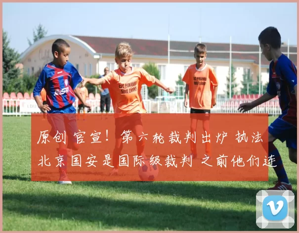 原创 官宣！第六轮裁判出炉 执法北京国安是国际级裁判 之前他们连续3轮吃亏