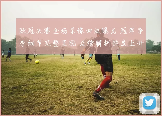 欧冠决赛全场录像回放曝光 冠军争夺细节完整呈现 后续解析热度上升