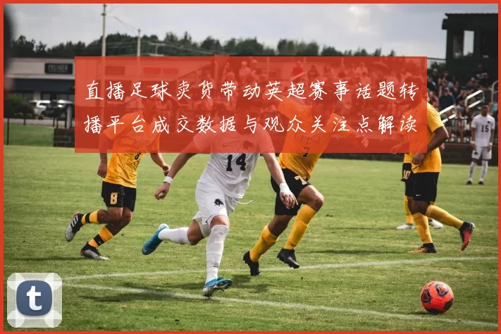 直播足球卖货带动英超赛事话题转播平台成交数据与观众关注点解读