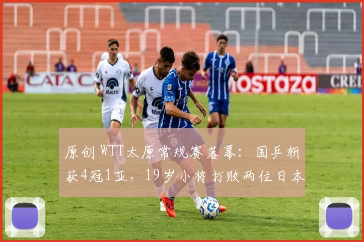 原创 WTT太原常规赛落幕：国乒斩获4冠1亚，19岁小将打败两位日本世界冠军