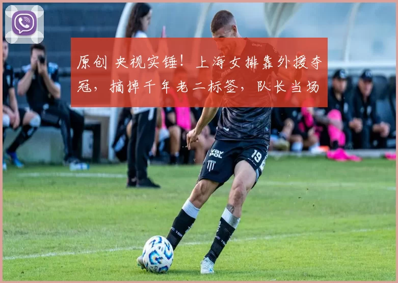 原创 央视实锤！上海女排靠外援夺冠，摘掉千年老二标签，队长当场大哭