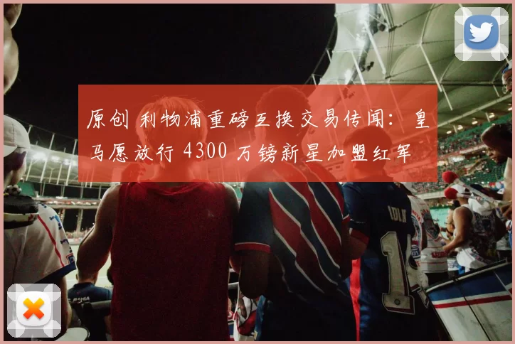 原创 利物浦重磅互换交易传闻：皇马愿放行 4300 万镑新星加盟红军