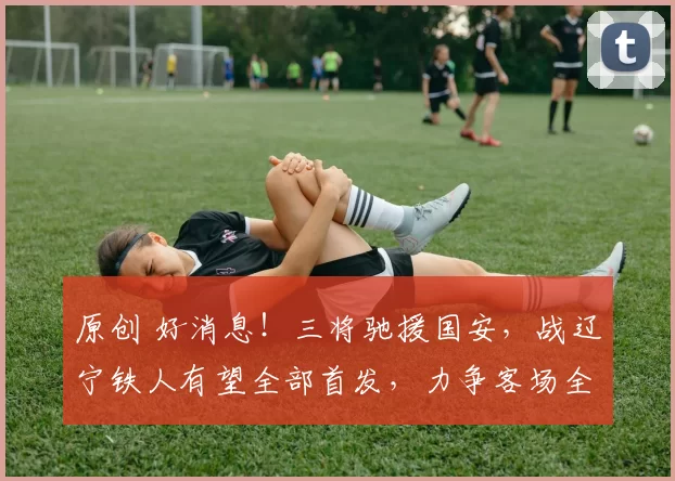 原创 好消息！三将驰援国安，战辽宁铁人有望全部首发，力争客场全取三分