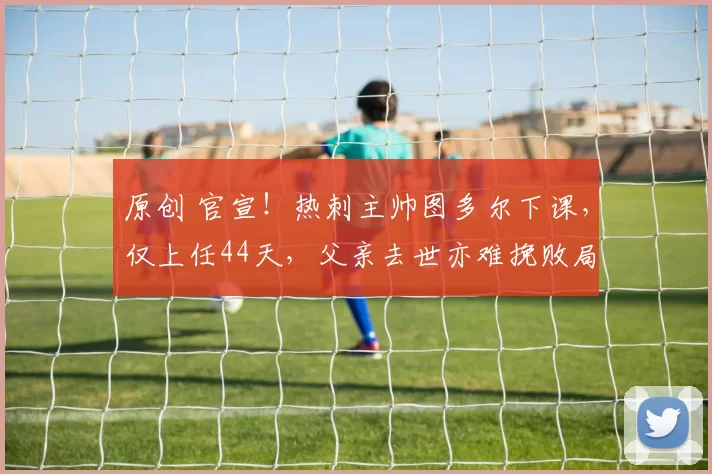 原创 官宣！热刺主帅图多尔下课，仅上任44天，父亲去世亦难挽败局，7场仅1胜