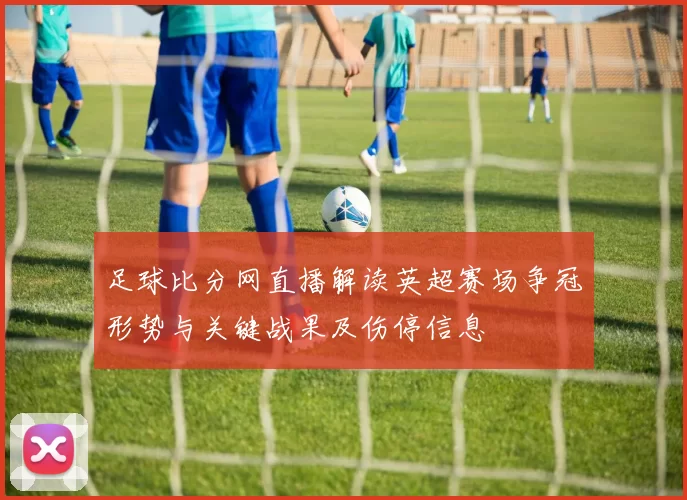 足球比分网直播解读英超赛场争冠形势与关键战果及伤停信息