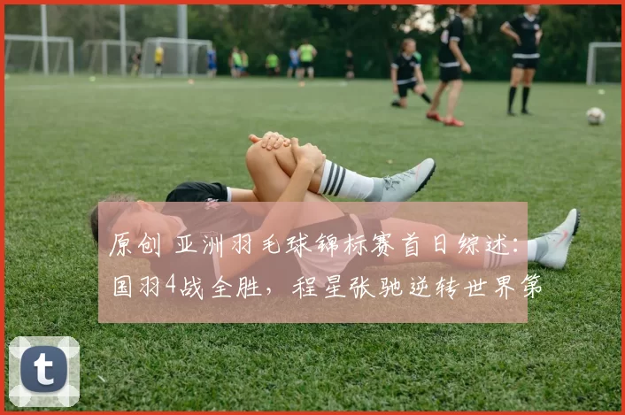 原创 亚洲羽毛球锦标赛首日综述：国羽4战全胜，程星张驰逆转世界第6强势晋级
