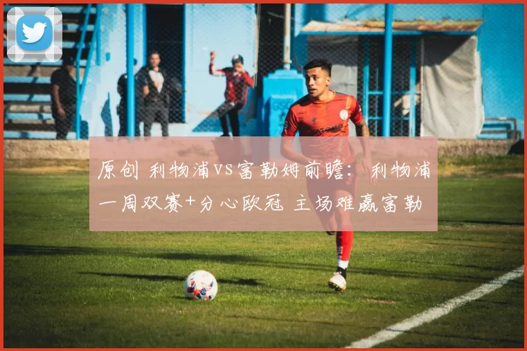 原创 利物浦vs富勒姆前瞻：利物浦一周双赛+分心欧冠 主场难赢富勒姆