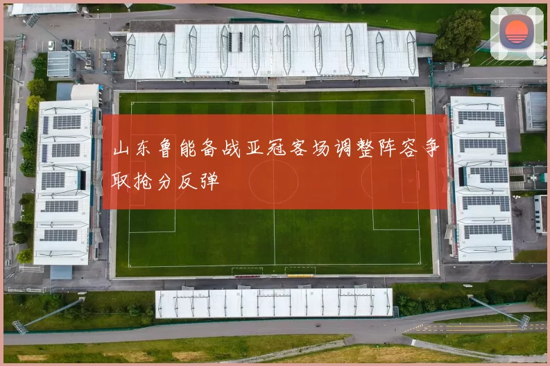 山东鲁能备战亚冠客场调整阵容争取抢分反弹