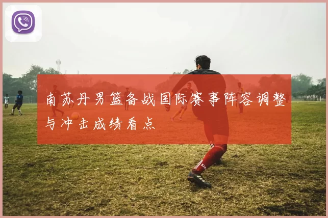 南苏丹男篮备战国际赛事阵容调整与冲击成绩看点