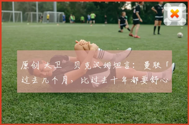 原创 大卫・贝克汉姆坦言：曼联「过去几个月，比过去十年都要舒心」